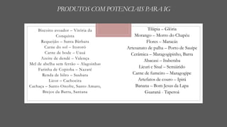 PRODUTOS COM POTENCIAIS PARA IG
Biscoito avoador – Vitória da
Conquista
Requeijão – Santa Bárbara
Carne do sol – Itororó
Carne de bode – Uauá
Azeite de dendê – Valença
Mel de abelha sem ferrão – Alagoinhas
Farinha de Copioba – Nazaré
Renda de bilro – Saubara
Licor – Cachoeira
Cachaça – Santo Onofre, Santo Amaro,
Brejos da Barra, Santana
Tilápia – Glória
Morango – Morro do Chapéu
Flores – Maracás
Artesanato de palha – Porto de Sauípe
Cerâmica – Maragogipinho, Barra
Abacaxi – Itaberaba
Licuri e Sisal – Semiárido
Carne de fumeiro – Maragogipe
Artefatos de couro – Ipirá
Banana – Bom Jesus da Lapa
Guaraná - Taperoá
 