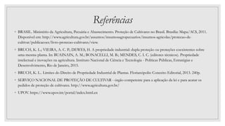 Referências
◦ BRASIL. Ministério da Agricultura, Pecuária e Abastecimento. Proteção de Cultivares no Brasil. Brasília: Mapa/ACS, 2011.
Disponível em: http://www.agricultura.gov.br/assuntos/insumosagropecuarios/insumos-agricolas/protecao-de-
cultivar/publicacoes/livro-protecao-cultivares/view.
◦ BRUCH, K. L.; VIEIRA, A. C. P.; DEWES, H. A propriedade industrial: dupla proteção ou proteções coexistentes sobre
uma mesma planta. In: BUAINAIN, A. M.; BONACELLI, M. B.; MENDES, C. I. C. (editores técnicos). Propriedade
intelectual e inovações na agricultura. Instituto Nacional de Ciência e Tecnologia - Políticas Públicas, Estratégias e
Desenvolvimento, Rio de Janeiro, 2015.
◦ BRUCH, K. L.. Limites do Direito de Propriedade Industrial de Plantas. Florianópolis: Conceito Editorial, 2013. 240p.
◦ SERVIÇO NACIONAL DE PROTEÇÃO DE CULTIVAR - órgão competente para a aplicação da lei e para acatar os
pedidos de proteção de cultivares. http://www.agricultura.gov.br/
◦ UPOV. https://www.upov.int/portal/index.html.en
 