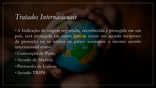 Tratados Internacionais
◦ A Indicação de origem registrada, reconhecida e protegida em um
país, será protegida em outro país se existe um acordo recíproco
de proteção ou se ambos os países assinaram o mesmo acordo
internacional como:
◦ Convenção de Paris;
◦ Acordo de Madrid;
◦ Protocolo de Lisboa;
◦ Acordo TRIPS
 