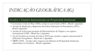 INDICAÇÃO GEOGRÁFICA (IG)
Acordos e Tratados Internacionais em Propriedade Intelectual
• Convenção União de Paris (1883) e todas as suas revisões (1967) – Brasil é signatário
• Acordo de Madri para a Repressão das Falsas Indicações de Procedência (1891) –
Brasil é signatário
• Acordo de Lisboa para proteção da Denominações de Origem e seu registro
internacional (1958) – Brasil não é signatário
• Ata de Genebra do Acordo de Lisboa (2015) que estende o registro internacional às
Indicações Geográficas – Brasil não é signatário
• TRIPS (1994) - Acordo sobre Aspectos dos Direitos de Propriedade Intelectual
relacionados ao Comércio – Brasil é signatário
 