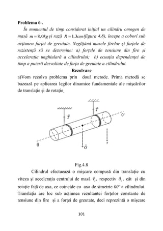 101
Problema 6 .
În momentul de timp considerat inițial un cilindru omogen de
masă 8,0
m kg
 și rază 1,3
R cm
 (figura 4.8), începe a coborî sub
acțiunea forței de greutate. Neglijând masele firelor și forțele de
rezistență să se determine: a) forțele de tensiune din fire și
accelerația unghiulară a cilindrului; b) ecuația dependenței de
timp a puterii dezvoltate de forța de greutate a cilindrului.
Rezolvare
a)Vom rezolva problema prin două metode. Prima metodă se
bazează pe aplicarea legilor dinamice fundamentale ale mișcărilor
de translație și de rotație.
Fig.4.8
Cilindrul efectuează o mișcare compusă din translație cu
viteza și accelerația centrului de masă ,
c
v respectiv ,
c
a cât și din
rotație față de axa, ce coincide cu axa de simetrie 00’ a cilindrului.
Translația are loc sub acțiunea rezultantei forțelor constante de
tensiune din fire și a forței de greutate, deci reprezintă o mișcare
 
