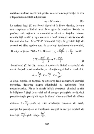 102
rectilinie uniform accelerată, pentru care scriem în proiecție pe axa
y legea fundamentală a dinamicii
2 .
c
mg T ma
  (1).
La scrierea legii (1) s-a folosit faptul că în firele identice, de care
este suspendat cilindrul, apar forțe egale de tensiune. Rotația se
produce sub acțiunea momentului rezultant al forțelor externe
calculat față de 00’ și egal cu suma a două momente ale forțelor de
tensiune din fire, 2 ,
M T R
  momentul forței de greutate față de
această axă fiind egal cu zero. În baza legii fundamentale a rotației,
,
c
M I 
 obținem 2 .
c
TR I 
 Deoarece
2
,
2
c
c
a
mR
I
R

  rezultă:
2
2
2 4
c c
a ma
mR
TR T
R
   
(2)
Substituind (2) în (1), urmează accelerația liniară a centrului de
masă, forța de tensiune din fire, accelerația unghiulară a cilindrului:
2
;
3
c
g
a  ;
6
mg
T 
2
.
3
g
R
 
A doua metodă se bazează pe aplicarea legii conservării energiei
mecanice, deoarece asupra cilundrului nu acționează forțe
neconservative. Fie că în poziția inițială de repaus cilindrul se află
la înălțimea h (față de nivelul nul al energiei potențiale, h=0), deci
posedă energia potențială .
mgh În timpul t în care cilindrul străbate
distanța
2
,
2
c
a t
h  unde c
a este accelerația centrului de masă,
energia lui potențială se transformă integral în energie cinetică de
translație
2
2
c
mv
și de rotație
2
,
2
I
 