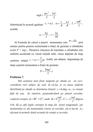 103
2 2
2 2
c
mv I
mgh

 
Substituind în această egalitate
,
c c
v a t
 ,
c c
v a t
R R
  
2
,
2
c
mR
I 
rezultă:
2
,
3
c
g
a 
2
.
3
g
R
 
b) Formula de calcul a puterii momentane este ,
P Fv
 prin
urmare pentru puterea momentană a forței de greutate a cilindrului
avem P = mgvc.. Deoarece mișcarea de translație a cilindrului este
uniform accelerată cu viteză inițială nulă, viteza depinde de timp
conform relației
2
.
3
c c
v a t gt
  Astfel, am obținut dependența de
timp a puterii momentane a forței de greutate:
2
2
.
3
mg
P t

Problema 7.
Sub acțiunea unei forțe tangente pe obada sa, un cerc,
considerat inel subțire de rază 0,2
R m
 și cu masa uniform
distribuită pe obadă cu densitatea liniară 0,4 /
kg m
  , se rotește
față de axa de simetrie, perpendiculară pe planul cercului,
conform ecuației 2 3
,
Bt Ct
   unde 2 3
4 , 1
rad rad
B C
s s
   (figura
4.9). Să se afle legile variației în timp ale forței tangențiale ,ale
momentului ei, ale momentului cinetic al cercului, cât și lucrul A12
efectuat în primele două secunde de rotație a cercului.
 