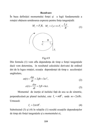 104
Rezolvare
În baza definiției momentului forței și a legii fundamentale a
rotației obținem următoarea expresie pentru forța tangențială:
,
c
M F R

 .
c
c c
I
M I F
R



   (1)
Fig.4.9
Din formula (1) vom afla dependența de timp a forței tangențiale
dacă vom determina, în rezultatul calculului derivatei de ordinul
doi de la legea rotației, ecuația dependenței de timp a accelerației
unghiulare,
2
( ) 2 3 ,
d
t t ct
dt

 
   (2)
( ) 2 6 .
d
t ct
dt

 
   (3)
Momentul de inerție al inelului față de axa sa de simetrie,
perpendiculară pe planul inelului, este
2
,
c
I mR
 unde 2 .
m R
 

Urmează:
3
2 .
c
I R

 (4)
Substituind (3) și (4) în relațiile (1) rezultă ecuațiile dependențelor
de timp ale forței tangențiale și a momentului ei,
 