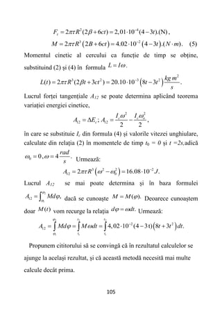 105
2 4
2 (2 6 ) 2,01 10 (4 3 ).(N)
F R ct t
   
     ,
   
3 2
2 2 6 4.02 10 4 3 .( ). (5)
M R B ct t N m
 
     
Momentul cinetic al cercului ca funcție de timp se obține,
substituind (2) și (4) în formula L I
 ,
 
2
3 2 3 2
( ) 2 (2 3 ) 20.10 10 8 3 .
kg m
L t R t ct t t
s
  
    
Lucrul forței tangențiale A12 se poate determina aplicând teorema
variației energiei cinetice,
2 2
12 12
; ,
2 2
c c o
c
I I
A E A
 
   
în care se substituie Ic din formula (4) și valorile vitezei unghiulare,
calculate din relația (2) în momentele de timp t0 = 0 și t =2s,adică
0 0, 4 .
rad
s
 
  Urmează:
 
3 2 2 2
12 0
2 16.08 10 .
A R J
   
   
Lucrul A12 se mai poate determina și în baza formulei
2
1
12 ,
A Md



  dacă se cunoaște ( ).
M M 
 Deoarece cunoaștem
doar ( )
M t vom recurge la relația .
d dt
 
 Urmează:
 
2 2 2
1 1 1
2 2
12 4,02 10 (4 3t) 8 3 .
t t
t t
A Md M dt t t dt


  
     
  
Propunem cititorului să se convingă că în rezultatul calculelor se
ajunge la același rezultat, și că această metodă necesită mai multe
calcule decât prima.
 