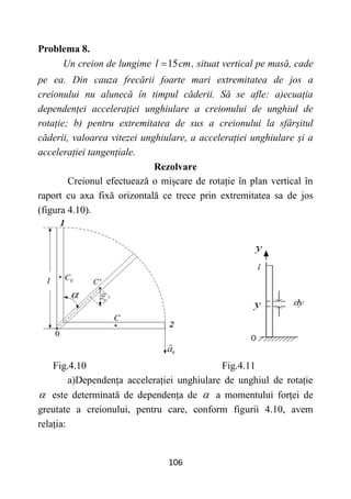 106
Problema 8.
Un creion de lungime 15
l cm
 , situat vertical pe masă, cade
pe ea. Din cauza frecării foarte mari extremitatea de jos a
creionului nu alunecă în timpul căderii. Să se afle: a)ecuația
dependenței accelerației unghiulare a creionului de unghiul de
rotație; b) pentru extremitatea de sus a creionului la sfârșitul
căderii, valoarea vitezei unghiulare, a accelerației unghiulare și a
accelerației tangențiale.
Rezolvare
Creionul efectuează o mișcare de rotație în plan vertical în
raport cu axa fixă orizontală ce trece prin extremitatea sa de jos
(figura 4.10).
Fig.4.10 Fig.4.11
a)Dependența accelerației unghiulare de unghiul de rotație
 este determinată de dependența de  a momentului forței de
greutate a creionului, pentru care, conform figurii 4.10, avem
relația:
 