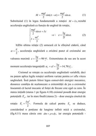 107
sin( ) sin .
2 2
mgl mgl
M   
   (1)
Substituind (1) în legea fundamentală a rotației ,
M I
 rezultă
accelerația unghiulară ca funcție de unghiul de rotație,
3
sin
2

3
mgl
I
ml
I
 






 


3
sin .
2
g
l
 
 (2)
b)Din ultima relație (2) urmează că la sfârșitul căderii, când
2

  , accelerația unghiulară a oricărui punct al creionului are
valoarea maximă 2
3
98 .
2
rad
s
g
l
   Extremitatea de sus are la acest
moment accelerația tangențială 2
3
14,70 .
2
m
s
g
l
l

 
  
Creionul se rotește cu accelerație unghiulară variabilă, deci
nu putem aplica legile rotației uniform variate pentru a-i afla viteza
unghiulară. Însă putem folosi legea conservării energiei mecanice,
deoarece condiția de nealunecare a extremității de jos a creionului
înseamnă că lucrul mecanic al forței de frecare este egal cu zero. În
starea inițială (starea 1 pe figura 4.10) creionul posedă doar energie
potențială ,
p
E iar în stare finală (starea 2) – doar energia cinetică de
rotație
2
.
2
c
I
E

 Formula de calcul pentru p
E se deduce,
considerând o porțiune de lungime infinit mică a creionului,
(fig.4.11) masa căreia este ,
dm sdy

 iar energia potențială -
 