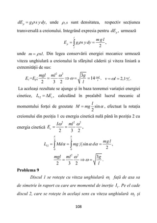 108
,
p
dE g s ydy

 unde ,s
 sunt densitatea, respectiv secțiunea
transversală a creionului. Integrând expresia pentru ,
p
dE urmează
,
2
l
p
l
m g l
E g s y dy

 

unde .
m sl

 Din legea conservării energiei mecanice urmează
viteza unghiulară a creionului la sfârșitul căderii și viteza liniară a
extremității de sus:
Ec=Ep;
2 2
3
14 .
2 3 2
rad
s
mgl ml g
l


    2,1 .
m
s
v l

 
La aceleași rezultate se ajunge și în baza teoremei variației energiei
cinetice, 12 ,
c
L E
  calculând în prealabil lucrul mecanic al
momentului forței de greutate sin
2
l
M mg 
 , efectuat la rotația
creionului din poziția 1 cu energia cinetică nulă până în poziția 2 cu
energia cinetică
2 2 2
,
2 3 2
c
I ml
E
 
 
2 2
2
12
0 0
sin ,
2
l
mg l
L Md mg d
 
  
  
 
2 2
3
.
2 3 2
mgl ml g
l


  
Problema 9
Discul 1 se rotește cu viteza unghiulară 1
 față de axa sa
de simetrie în raport cu care are momentul de inerție 1.
I Pe el cade
discul 2, care se rotește în același sens cu viteza unghiulară 2
 și
 