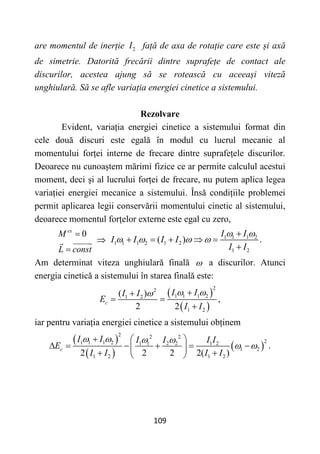 109
are momentul de inerție 2
I față de axa de rotație care este și axă
de simetrie. Datorită frecării dintre suprafețe de contact ale
discurilor, acestea ajung să se rotească cu aceeași viteză
unghiulară. Să se afle variația energiei cinetice a sistemului.
Rezolvare
Evident, variația energiei cinetice a sistemului format din
cele două discuri este egală în modul cu lucrul mecanic al
momentului forței interne de frecare dintre suprafețele discurilor.
Deoarece nu cunoaștem mărimi fizice ce ar permite calculul acestui
moment, deci și al lucrului forței de frecare, nu putem aplica legea
variației energiei mecanice a sistemului. Însă condițiile problemei
permit aplicarea legii conservării momentului cinetic al sistemului,
deoarece momentul forțelor externe este egal cu zero,
0
ex
M
L const


 1 1 1 2
1 1 1 2 1 2
1 2
( ) .
I I
I I I I
I I
 
   

    

Am determinat viteza unghiulară finală  a discurilor. Atunci
energia cinetică a sistemului în starea finală este:
 
 
2
2
1 1 1 2
1 2
1 2
( )
,
2 2
c
I I
I I
E
I I
 
 

 

iar pentru variația energiei cinetice a sistemului obținem
 
 
 
2 2 2
2
1 1 1 2 1 1 2 2 1 2
1 2
1 2 1 2
.
2 2 2 2( )
c
I I I I I I
E
I I I I
   
 
  
     
 
 
 
 