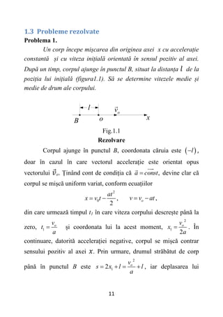 11
1.3 Probleme rezolvate
Problema 1.
Un corp începe mișcarea din originea axei x cu accelerație
constantă și cu viteza inițială orientată în sensul pozitiv al axei.
După un timp, corpul ajunge în punctul B, situat la distanța de la
poziția lui inițială (figura1.1). Să se determine vitezele medie și
medie de drum ale corpului.
x
B o
о
v
l
Fig.1.1
Rezolvare
Corpul ajunge în punctul B, coordonata căruia este  
l
 ,
doar în cazul în care vectorul accelerație este orientat opus
vectorului o. Ținând cont de condiția că ,
a const
 devine clar că
corpul se mișcă uniform variat, conform ecuațiilor
2
0 ,
2
at
x v t
  ,
o
v v at
 
din care urmează timpul t1 în care viteza corpului descrește până la
zero, 1
o
v
t
a
 și coordonata lui la acest moment,
2
1
2
o
v
x
a
 . În
continuare, datorită accelerației negative, corpul se mișcă contrar
sensului pozitiv al axei . Prin urmare, drumul străbătut de corp
până în punctul B este
2
1
2 o
v
s x l l
a
    , iar deplasarea lui
 