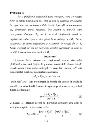 110
Problema 10
Pe o platformă orizontală (disc omogen,) care se rotește
liber cu viteza unghiulară 0
 față de axa sa verticală de simetrie
în raport cu care are momentul de inerție ,
I se află un om cu masa
,
m considerat punct material. Din poziția sa inițială, care
corespunde distanței 0
R de la centrul platformei, omul se
deplasează radial spre centru până la o distanță 0.
r R
 Să se
determine: a) viteza unghiulară a sistemului în funcție de ;
r b)
lucrul efectuat de om pe parcursul acestei deplasări; c) cum se
modifică aceste rezultate dacă 0.
r R

Rezolvare
1)Unicele forțe externe care acționează asupra sistemului
platformă - om sunt forțele de greutate, momentele cărora față de
axa de rotație a sistemului sunt egale cu zero. Prin urmare, 0
ex
M 
și momentul cinetic al sistemului se conservă,
   
2 2
0 0 ,
mR I mr I
 
  
unde 2 2
,
o
mR mr sunt momentele de inerție ale omului în pozițiile
inițială, respectiv finală. Urmează expresia pentru viteza unghiulară
finală a sistemului:
 
2
0 0
2
.
mR I
mr I





(1)
2) Lucrul 12
L efectuat de om pe parcursul deplasării este egal cu
variația energiei cinetice a sistemului:
   
2 2 2 2
0 0
12 .
2 2
c
mr I mR I
L E
 
 
    (2)
 