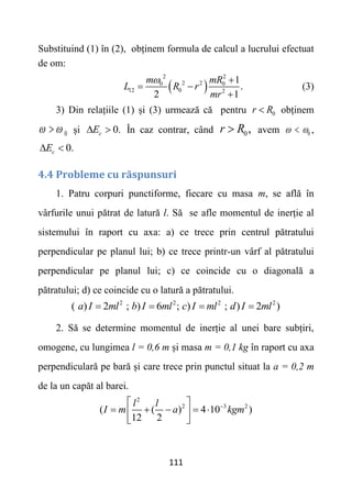 111
Substituind (1) în (2), obținem formula de calcul a lucrului efectuat
de om:
 
2 2
2 2
0 0
12 0 2
1
.
2 1
m mR
L R r
mr
 
 

(3)
3) Din relațiile (1) și (3) urmează că pentru 0
r R
 obținem
0
 
 și 0.
c
E
  În caz contrar, când 0,
r R
 avem 0
 
 ,
0.
c
E
 
4.4 Probleme cu răspunsuri
1. Patru corpuri punctiforme, fiecare cu masa m, se află în
vârfurile unui pătrat de latură l. Să se afle momentul de inerție al
sistemului în raport cu axa: a) ce trece prin centrul pătratului
perpendicular pe planul lui; b) ce trece printr-un vârf al pătratului
perpendicular pe planul lui; c) ce coincide cu o diagonală a
pătratului; d) ce coincide cu o latură a pătratului.
2 2 2 2
( ) 2 ; ) 6 ; ) ; ) 2 )
a I ml b I ml c I ml d I ml
   
2. Să se determine momentul de inerție al unei bare subțiri,
omogene, cu lungimea l = 0,6 m și masa m = 0,1 kg în raport cu axa
perpendiculară pe bară și care trece prin punctul situat la a = 0,2 m
de la un capăt al barei.
2
2 3 2
( ( ) 4 10 )
12 2
l l
I m a kgm

 
    
 
 
 