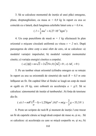 112
3. Să se calculeze momentul de inerție al unei plăci omogene,
plane, dreptunghiulare, cu masa m = 0,8 kg în raport cu axa ce
coincide cu o latură, dacă lungimea celeilalte laturi este a = 0,4 m.
2 3 2
1
( 4,27 10 )
3
I ma kgm

  
4. Un corp punctiform de masă m = 1 kg efectuează în plan
orizontal o mișcare circulară uniformă cu viteza v = 2 m/s. După
parcurgerea de către corp a unui sfert de cerc, să se calculeze: a)
modulul variației impulsului; b) modulul variației momentului
cinetic; c) variația energiei cinetice a corpului.
( ) 2 2 2 ; ) 0 ; ) 0 )
c
a p mv Ns b L c E
      
5. Pe un tambur situat orizontal (cilindru omogen ce se rotește
în raport cu axa sa orizontală de simetrie) de rază R = 0,5 m este
înfășurat un fir. De capătul liber al firului se leagă un corp de masă
m egală cu 10 kg, care coboară cu accelerația a = g/3. Să se
calculeze: a)momentul de inerție al tamburului ; b) forța de tensiune
din fir.
2 2 2
( ) ( 1) 1,25 ; ) ( 33,3 )
3
g
a I mR kgm b T m g g N
a
     
6. Peste un scripete de rază R și moment de inerție I este trecut
un fir de capetele căruia se leagă două corpuri de mase m1 și m2 . Să
se calculeze: a) accelerația cu care se mișcă corpurile m1 și m2; b)
 