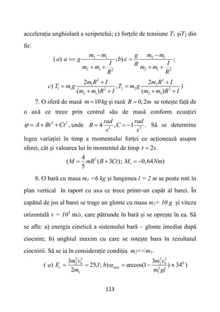 113
accelerația unghiulară a scripetelui; c) forțele de tensiune T1 șiT2 din
fir.
2 1 2 1
2 1 2 1
2 2
( ) ; ) ;
m m m m
g
a a g b
I I
R
m m m m
R R

 
 
   
2 2
1 2
1 1 2 2
2 2
2 1 2 1
2 2
) , )
( ) ( )
m R I m R I
c T m g T m g
m m R I m m R I
 
 
   
7. O sferă de masă 10
m kg
 și rază 0,2
R m
 se rotește față de
o axă ce trece prin centrul său de masă conform ecuației
2 3
,
A Bt Ct
    unde 2 3
4 , 1 .
rad rad
B C
s s
   Să se determine
legea variației în timp a momentului forței ce acționează asupra
sferei, cât și valoarea lui în momentul de timp 2 .
t s

2
4
( ( 3 ); 0,64 )
5
t
M mR B Ct M Nm
   
8. O bară cu masa m1 =6 kg și lungimea l = 2 m se poate roti în
plan vertical în raport cu axa ce trece printr-un capăt al barei. În
capătul de jos al barei se trage un glonte cu masa m2= 10 g și viteza
orizontală v = 103
m/s, care pătrunde în bară și se oprește în ea. Să
se afle: a) energia cinetică a sistemului bară – glonte imediat după
ciocnire; b) unghiul maxim cu care se rotește bara în rezultatul
ciocnirii. Să se ia în considerație condiția m2<<m1.
2 2 2 2
0
2 0 2 0
max 2
1 1
3 3
( ) 25 ; ) arccos(1 ) 34 )
2
c
m v m v
a E J b
m m gl

    
 