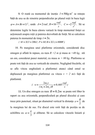 114
9. O roată cu momentul de inerție 2
50
I kg m
 se rotește
față de axa sa de simetrie perpendicular pe planul roții în baza legii
2
A Bt Ct
    , unde 2
A rad ,
 16
rad
B ,
s
 2
2
rad
C .
s
  Să se
determine legile în baza cărora variază în timp momentul forței ce
acționează asupra roții și puterea dezvoltată de forță. Să se calculeze
puterea în momentul de timp 3
t s.

2 200 2 800
( M CI J; P M( B Ct ) W )
    
10. Pe marginea unei platforme orizontale, considerată disc
omogen și aflată în repaus, cu raza R =2 m și masa m =40 kg, stă
un om, considerat punct material, cu masa m = 80 kg. Platforma se
poate roti față de axa sa verticală de simetrie. Negligând frecările, să
se afle viteza unghiulară a platformei atunci când omul se
deplasează pe marginea platformei cu viteza v = 2 m/s față de
platformă.
2
1 2
2
0 445
2
m v rad
( w , )
( m m )R s
 

11. Un disc omogen cu raza 0 2
R , m
 se poate roti liber în
raport cu axa orizontală, perpendiculară pe planul discului și care
trece prin punctual, situat pe diametrul vertical la distanța
2
R
a  de
la marginea lui de sus. Fie discul este rotit față de poziția sa de
echilibru cu
3

  și eliberat. Să se calculeze vitezele liniară și
 