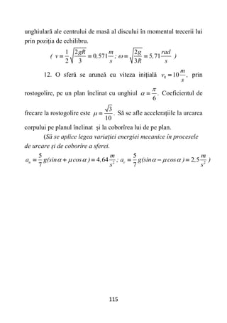 115
unghiulară ale centrului de masă al discului în momentul trecerii lui
prin poziția de echilibru.
1 2 2
0 571 5 71
2 3 3
gR m g rad
( v , ; , )
s R s

   
12. O sferă se aruncă cu viteza inițială 0 10
m
v ,
s
 prin
rostogolire, pe un plan înclinat cu unghiul
6
.

  Coeficientul de
frecare la rostogolire este
3
10
.
  Să se afle accelerațiile la urcarea
corpului pe planul înclinat și la coborîrea lui de pe plan.
(Să se aplice legea variației energiei mecanice în procesele
de urcare și de coborîre a sferei.
2 2
5 5
4 64 2 5
7 7
u c
m m
a g(sin cos ) , ; a g(sin cos ) , )
s s
     
     
 