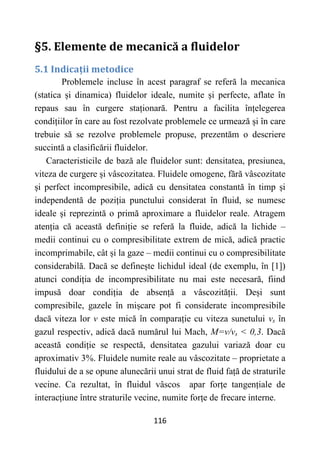 116
§5. Elemente de mecanică a fluidelor
5.1 Indicații metodice
Problemele incluse în acest paragraf se referă la mecanica
(statica și dinamica) fluidelor ideale, numite și perfecte, aflate în
repaus sau în curgere staționară. Pentru a facilita înțelegerea
condițiilor în care au fost rezolvate problemele ce urmează și în care
trebuie să se rezolve problemele propuse, prezentăm o descriere
succintă a clasificării fluidelor.
Caracteristicile de bază ale fluidelor sunt: densitatea, presiunea,
viteza de curgere și vâscozitatea. Fluidele omogene, fără vâscozitate
și perfect incompresibile, adică cu densitatea constantă în timp și
independentă de poziția punctului considerat în fluid, se numesc
ideale și reprezintă o primă aproximare a fluidelor reale. Atragem
atenția că această definiție se referă la fluide, adică la lichide –
medii continui cu o compresibilitate extrem de mică, adică practic
incomprimabile, cât și la gaze – medii continui cu o compresibilitate
considerabilă. Dacă se definește lichidul ideal (de exemplu, în [1])
atunci condiția de incompresibilitate nu mai este necesară, fiind
impusă doar condiția de absență a vâscozității. Deși sunt
compresibile, gazele în mișcare pot fi considerate incompresibile
dacă viteza lor v este mică în comparație cu viteza sunetului vs în
gazul respectiv, adică dacă numărul lui Mach, M=v/vs < 0,3. Dacă
această condiție se respectă, densitatea gazului variază doar cu
aproximativ 3%. Fluidele numite reale au vâscozitate – proprietate a
fluidului de a se opune alunecării unui strat de fluid față de straturile
vecine. Ca rezultat, în fluidul vâscos apar forțe tangențiale de
interacțiune între straturile vecine, numite forțe de frecare interne.
 