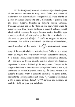 117
Un fluid curge staționar dacă viteza de curgere în orice punct
al său rămâne constantă în timp. Dacă fluidul este vâscos și
straturile în care poate fi divizat se deplasează cu viteze diferite, ca
și cum ar aluneca unele peste altele, menținându-se paralele între
ele, atunci mișcarea fluidului se numește curgere laminară.
Curgerea laminară are loc la viteze nu prea mari. Când viteza de
curgere a unui fluid vâscos depășește o anumită valoare, numită
viteză critică, curgerea în regim laminar devine instabilă, apar
componente ale vitezelor straturilor pe direcțiile perpendiculare pe
ele, ceea ce provoacă vârtejuri. O astfel de curgere se numește
turbulentă. S-a stabilit experimental că mărimea adimensională,
numită numărul lui Reynolds,
vl
R


 , caracterizează natura
curgerii. În această relație  este densitatea fluidului, v – viteza
medie de curgere prin secțiunea transversală considerată a tubului,
l – o mărime liniară, caracteristică a secțiunii transversale a tubului,
 - coeficient de frecare internă, numit și vâscozitate dinamică,
dependent de natura fluidului și de temperatură. Trecerea de la
curgerea laminară la cea turbulentă corespunde vitezei critice vc și
determină un număr Reynolds critic Rc. În cazul particular al
curgerii fluidului printr–o conductă cilindrică cu pereți netezi,
măsurătorile experimentale au dat pentru Rc valoarea aproximativă
2400. În aceste condiții, dacă Rc <2400, curgerea este laminară, iar
dacă Rc >2400 curgerea este turbulentă.
 
