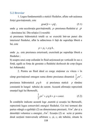 118
5.2 Breviar
1. Legea fundamentală a staticii fluidelor, aflate sub acțiunea
forței gravitaționale, este
grad p g

  , (5.1)
unde g este accelerația gravitațională, p- presiunea fluidului și 
- densitatea lui. Din relația (1) rezultă:
a) presiunea hidrostatică totală ce se exercită într-un punct din
interiorul fluidului, aflat la adâncimea h față de suprafața liberă a
lui, este
0 ,
p p g h

 
unde p0 este presiunea exterioară, exercitată pe suprafața liberă a
fluidului ;
b) asupra unui corp cufundat în fluid acționează pe verticală în sus o
forță, egală cu forța de greutate a fluidului dezlocuit de corp (legea
lui Arhimede).
2. Pentru un fluid ideal ce curge staționar cu viteza v în
câmp gravitațional omogen suma dintre presiunea dinamică 2
1
2
v
 ,
presiunea hidrostatică g h
 și presiunea statică p rămâne
constantă în lungul tubului de curent. Această afirmație reprezintă
enunțul legii lui Bernoulli,
2
1
.
2
v g h p const
 
   (5.2)
În condițiile indicate această lege ,numită și ecuația lui Bernoulli,
reprezintă legea conservării energiei fluidului. Cei trei termeni din
partea stângă a egalității (2) au dimensiunea presiunii, N/m2
,dar și a
densității volumice a energiei, J/m3
. Ecuația (2) se scrie și pentru
două secțiuni transversale arbitrare s1 șii s2 ale tubului, situate la
 