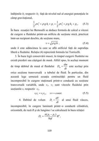 119
înălțimile h1 respectiv h2 față de nivelul nul al energiei potențiale în
câmp gravitațional,
2 2
1 1 1 2 2 2
1 1
.
2 2
v g h p v g h p
   
     (5.3)
În baza ecuației lui Bernoulli se deduce formula de calcul a vitezei
de curgere a fluidului printr-un orificiu de secțiune mică, practicat
îmtr-un recipient deschis, de secțiune mare,
v g h

 , (5.4)
unde h este adâncimea la care se află orificiul față de suprafața
liberă a fluidului. Relația (4) reprezintă formula lui Torricelli.
3. În baza legii conservării masei, în timpul curgerii fluidului nu
există pierderi sau câștiguri de masă. Altfel spus, în același moment
de timp debitul de masă al fluidului m
dm
D
dt
 este același prin
orice secțiune transversală a tubului de fluid. În particular, din
această lege urmează ecuația continuității pentru un fluid
incompresibil în curgere staționară printr-o conductă cu secțiune
transversală variabilă, unde v1, v2 sunt vitezele fluidului prin
secțiunile s1 respectiv s2,
1 1 2 2, .
s v s v sv const
  (5.5)
4. Debitul de volum v
dV
D
dt
 al unui fluid vâscos,
incompresibil, în curgere laminară printr–o conductă cilindrică,
orizontală, de rază R și de lungime l se calculează în baza relației
4
1 2
( )
,
8
v
p p
D R
l




 