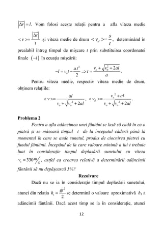 12
.
r l
  Vom folosi aceste relații pentru a afla viteza medie
r
v
t


 și viteza medie de drum d
s
v
t
  , determinând în
prealabil întreg timpul de mișcare t prin substituirea coordonatei
finale  
l
 în ecuația mișcării:
2
2
0 2
2
o
o
v v al
at
l v t t
a
 
     .
Pentru viteza medie, respectiv viteza medie de drum,
obținem relațiile:
2
,
2
o o
al
v
v v al
 
 
2
2
.
2
o
d
o o
v al
v
v v al

 
 
Problema 2
Pentru a afla adâncimea unei fântâni se lasă să cadă în ea o
piatră și se măsoară timpul t de la începutul căderii până la
momentul în care se aude sunetul, produs de ciocnirea pietrei cu
fundul fântânii. Începând de la care valoare minimă a lui t trebuie
luat în considerație timpul deplasării sunetului cu viteza
330
s
m
v
s
 , astfel ca eroarea relativă a determinării adâncimii
fântânii să nu depășească 5%?
Rezolvare
Dacă nu se ia în considerație timpul deplasării sunetului,
atunci din relația
2
1
2
gt
h  se determină o valoare aproximativă h1 a
adâncimii fântânii. Dacă acest timp se ia în considerație, atunci
 