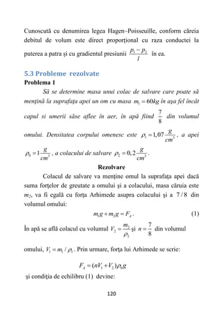 120
Cunoscută cu denumirea legea Hagen–Poisseuille, conform căreia
debitul de volum este direct proporțional cu raza conductei la
puterea a patra și cu gradientul presiunii 1 2
p p
l

în ea.
5.3 Probleme rezolvate
Problema 1
Să se determine masa unui colac de salvare care poate să
menţină la suprafaţa apei un om cu masa 1 60
m kg
 în aşa fel încât
capul si umerii săse aflee în aer, în apă fiind
7
8
din volumul
omului. Densitatea corpului omenesc este 1 3
1,07
g
cm
  , a apei
0 3
1
g
cm
  , a colacului de salvare 2 3
0,2
g
cm
  .
Rezolvare
Colacul de salvare va menţine omul la suprafaţa apei dacă
suma forţelor de greutate a omului şi a colacului, masa căruia este
m2, va fi egală cu forţa Arhimede asupra colacului şi a 7 / 8 din
volumul omului:
1 2 A
m g m g F
  . (1)
În apă se află colacul cu volumul 2
2
2
m
V

 şi
7
8
n  din volumul
omului, 1 1 1
/
V m 
 . Prin urmare, forţa lui Arhimede se scrie:
1 2 0
( )
A
F nV V g

 
şi condiţia de echilibru (1) devine:
 