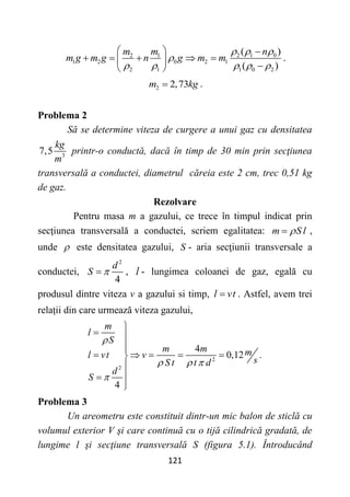 121
2 1 0
2 1
1 2 0 2 1
2 1 1 0 2
( )
( )
n
m m
m g m g n g m m
  

    
  
    
 

 
.
2 2,73
m kg
 .
Problema 2
Să se determine viteza de curgere a unui gaz cu densitatea
3
7,5
kg
m
printr-o conductă, dacă în timp de 30 min prin secţiunea
transversală a conductei, diametrul căreia este 2 cm, trec 0,51 kg
de gaz.
Rezolvare
Pentru masa m a gazului, ce trece în timpul indicat prin
secţiunea transversală a conductei, scriem egalitatea: m S l

 ,
unde  este densitatea gazului, S - aria secţiunii transversale a
conductei,
2
4
d
S 
 , l - lungimea coloanei de gaz, egală cu
produsul dintre viteza v a gazului si timp, l vt
 . Astfel, avem trei
relații din care urmează viteza gazului,
2
2
4
0,12 .
4
m
l
S
m m m
l vt v
s
S t t d
d
S

  


 


    






Problema 3
Un areometru este constituit dintr-un mic balon de sticlă cu
volumul exterior V şi care continuă cu o tijă cilindrică gradată, de
lungime l şi secţiune transversală S (figura 5.1). Întroducând
 