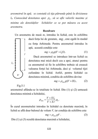 122
areometrul în apă, se constată că tija pătrunde până la diviziunea
l0. Cunoscând densitatea apei 0
 , să se afle valorile maxime şi
minime ale densităţilor lichidelor ce se pot măsura cu acest
areometru.
Rezolvare
Un areometru de masă m, introdus în lichid, este în echilibru
dacă forţa lui de greutate, mg , este egală în modul
cu forţa Arhimede. Pentru areometrul introdus în
apă, această condiţie este
0 0
( )
mg g V l S

  . (1)
Dacă areometrul se introduce într-un lichid cu
densitatea mai mică decît cea a apei, atunci pentru
ca areometrul să fie în echilibru trebuie să crească
valoarea forței lui Arhimede, deci și volumul tijei
cufundate în lichid. Astfel, pentru lichidul cu
densitatea minimă, conditia de echilibru devine
min ( )
mg g V lS

  , (2)
Fig.5.1
areometrul aflându-se în totalitate în lichid. Din (1) şi (2) urmează
densitatea minimă a lichidului,
0
min 0
V S l
V S l
 



.
În cazul areometrului introdus în lichidul cu densitate maximă, în
lichid se află doar balonul de volum V, iar condiţia de echilibru este
max
mg gV

 . (3)
Din (1) şi (3) rezultă densitatea maximă a lichidului,
 