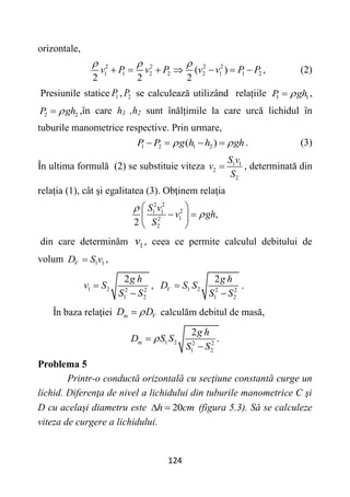 124
orizontale,
2 2 2 2
1 1 2 2 2 1 1 2
( )
2 2 2
v P v P v v P P
  
       , (2)
Presiunile statice 1
P , 2
P se calculează utilizând relațiile 1 1
P gh

 ,
2 2
P gh

 ,în care h1 ,h2 sunt înălțimile la care urcă lichidul în
tuburile manometrice respective. Prin urmare,
1 2 1 2
( )
P P g h h gh
 
    . (3)
În ultima formulă (2) se substituie viteza 1 1
2
2
S v
v
S
 , determinată din
relația (1), cât şi egalitatea (3). Obţinem relaţia
2 2
2
1 1
1
2
2
,
2
S v
v gh
S


 
 
 
 
din care determinăm 1
v , ceea ce permite calculul debitului de
volum 1 1
V
D S v
 ,
1 2 2 2
1 2
2g h
v S
S S


, 1 2 2 2
1 2
2
V
g h
D S S
S S


.
În baza relaţiei m V
D D

 calculăm debitul de masă,
1 2 2 2
1 2
2
.
m
g h
D S S
S S



Problema 5
Printr-o conductă orizontală cu secţiune constantă curge un
lichid. Diferenţa de nivel a lichidului din tuburile manometrice C şi
D cu acelaşi diametru este 20
h cm
  (figura 5.3). Să se calculeze
viteza de curgere a lichidului.
 