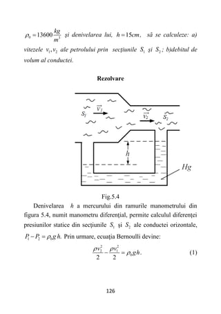 126
0 3
13600
kg
m
  şi denivelarea lui, 15
h cm
 , să se calculeze: a)
vitezele 1 2
,
v v ale petrolului prin secţiunile 1
S şi 2
S ; b)debitul de
volum al conductei.
Rezolvare
Fig.5.4
Denivelarea h a mercurului din ramurile manometrului din
figura 5.4, numit manometru diferenţial, permite calculul diferenţei
presiunilor statice din secţiunile 1
S şi 2
S ale conductei orizontale,
1 2 0 .
P P g h

  Prin urmare, ecuaţia Bernoulli devine:
2 2
2 1
0 .
2 2
v v
gh
 

  (1)
 