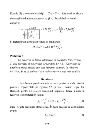 127
Ecuaţia (1) și cea a continuităţii 1 1 2 2
S v S v
 formează un sistem
de ecuații cu două necunoscute, 1
v şi 2
v . Rezolvând sistemul,
obţinem:
0
1 2
1
2
2
1,29
1
gh m
v
s
S
S


 
 
 

 
 
 
 
 
, 1 1
2
2
5,16
S v m
v
s
S
  .
b) Determinăm debitul de volum al conductei:
3
2
1 1 2,58 10
V
m
D S v
s

   .
Problema 7
Un rezervor de formă cilindrică cu secţiunea transversală
S1 este prevăzut cu un orificiu de secţiune S2<<S1. Rezervorul se
umple cu apă şi nivelul apei este menţinut constant la valoarea
h=1,8 m. Să se calculeze viteza v2 de curgere a apei prin orificiu.
Rezolvare
Rezolvarea problemei este aceeaşi pentru ambele situaţii
posibile, reprezentate pe figurile 5.5 şi 5.6. Scriem legea lui
Bernoulli pentru nivelele ce corespund suprafeţei libere a apei în
rezervor şi suprafeței orificiului
2 2
1 2
,
2 2
a a
v v
p gh p
 

    (1)
unde pa este presiunea atmosferică. În baza ecuaţiei de continuitate
avem:
1 1 2 2.
S v S v
 (2)
 
