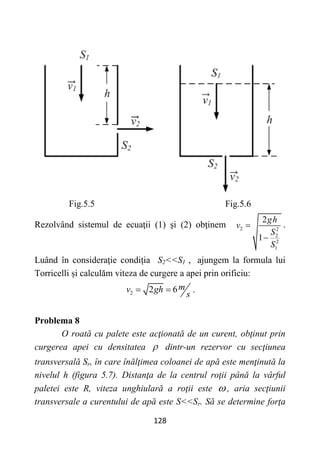 128
Fig.5.5 Fig.5.6
Rezolvând sistemul de ecuaţii (1) şi (2) obţinem 2 2
2
2
1
2
1
gh
v
S
S


.
Luând în consideraţie condiția S2<<S1 , ajungem la formula lui
Torricelli și calculăm viteza de curgere a apei prin orificiu:
2 2 6m
v gh
s
  .
Problema 8
O roată cu palete este acţionată de un curent, obţinut prin
curgerea apei cu densitatea  dintr-un rezervor cu secţiunea
transversală Sr, în care înălţimea coloanei de apă este menţinută la
nivelul h (figura 5.7). Distanţa de la centrul roţii până la vârful
paletei este R, viteza unghiulară a roţii este  , aria secţiunii
transversale a curentului de apă este S<<Sr. Să se determine forţa
 