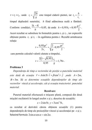 13
1 2,
t t t
  unde 1
2h
t
g
 este timpul căderii pietrei, iar 2
s
h
t
v
 -
timpul deplasării sunetului, h fiind adâncimea reală a fântânii.
Conform condiției, 1
0,05,
h h
h

 de unde
2
1
0,95 0,95 .
2
g t
h h
 
Acest rezultat se substituie în formulele pentru t1 și t2 , iar expresiile
obținute pentru t1 și t2 - în egalitatea pentru t. Rezultă următoarea
relație
2 2
0,95 2
0,95 ,
2 2
s
gt gt
t
v g
  
care permite calculul valorii căutate a timpului,
 
2 1 0,95
1,78
0,95
s
v
t s
g

  .
Problema 3
Dependența de timp a vectorului de poziție a punctului material
este dată de ecuația 2
sin5 cos
r A t i t j

    ,unde 2 ,
A m

3 .
B m
 Să se determine ecuațiile dependențelor de timp ale
vectorilor viteză și accelerație, cât și ecuația traiectoriei punctului
material.
Rezolvare
Punctul material efectuează o mișcare plană, compusă din două
mișcări oscilatorii în lungul axelor x și y, descrise de ecuațiile:
2sin5 ;
x t
 2
3cos 5 ,
y t

ca rezultat al derivării cărora obținem ecuațiile (1) pentru
dependențele de timp ale proiecțiilor vitezei și accelerației pe x și y,
folosind formula 2sin cos sin2 .
  

 