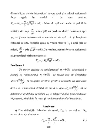 130
dinamicii, pe durata interacţiunii asupra apei și a paletei acţionează
forţe egale în modul și de sens contrar,
( 2 ).
p a
m
F F gh R
t

   

. Masa de apă care cade pe paletă în
unitatea de timp,
m
t

, este egală cu produsul dintre densitatea apei
 , secţiunea transversală a curentului de apă S şi lungimea
coloanei de apă, numeric egală cu viteza relativă 1
v a apei faţă de
paletă, ( 2 )
m
S gh R
t
 
 

.Ca rezultat, pentru forţa ce acţionează
asupra paletei obţinem expresia:
2
( 2 )
p
F S gh R
 
  .
Problema 9
Un motor electric cu randamentul 1 90%
  acţionează o
pompă cu randamentul 2 60%
  , ce ridică apa cu densitatea
3
3
10 kg
m
  la înălţimea h=20 m printr-o conductă cu diametrul
d=0,2 m. Cunoscând debitul de masă al apei, 2
m
kg
D
s
 , să se
determine: a) debitul de volum V
D şi viteza v a apei prin conductă;
b) puterea primită de la reţea şi randamentul total al instalaţiei.
Rezolvare
a) Din definiţiile debitelor de masă, Dm şi de volum, DV,
urmează relaţia dintre ele:
m V
m V
D D
t t


   , (1)
 