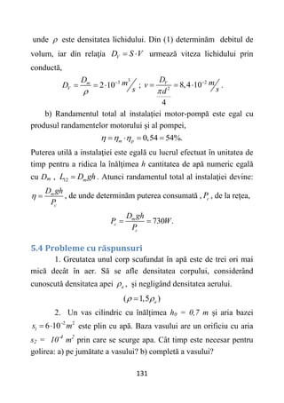 131
unde  este densitatea lichidului. Din (1) determinăm debitul de
volum, iar din relaţia V
D S V
  urmează viteza lichidului prin
conductă,
3
3
2 10
m
V
D m
D
s


   ; 2
2
8,4 10
4
V
D m
v
s
d


   .
b) Randamentul total al instalaţiei motor-pompă este egal cu
produsul randamentelor motorului şi al pompei,
0,54 54%.
m p
  
   
Puterea utilă a instalaţiei este egală cu lucrul efectuat în unitatea de
timp pentru a ridica la înălţimea h cantitatea de apă numeric egală
cu Dm , 12 m
L D gh
 . Atunci randamentul total al instalaţiei devine:
m
c
D gh
P
  , de unde determinăm puterea consumată , c
P , de la reţea,
730 .
m
c
c
D gh
P W
P
 
5.4 Probleme cu răspunsuri
1. Greutatea unul corp scufundat în apă este de trei ori mai
mică decât în aer. Să se afle densitatea corpului, considerând
cunoscută densitatea apei a
 , și negligând densitatea aerului.
( 1,5 )
a
 

2. Un vas cilindric cu înălțimea h0 = 0,7 m și aria bazei
2 2
1 6 10
s m

  este plin cu apă. Baza vasului are un orificiu cu aria
s2 = 10-4
m2
prin care se scurge apa. Cât timp este necesar pentru
golirea: a) pe jumătate a vasului? b) completă a vasului?
 