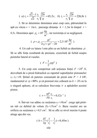 132
1 1
1 1
2 2
2 1 2 2
( ) 65,2 ; ) 226,8 )
2
s s
h h
a t s b t s
s g s g

   
3. Să se determine densitatea unui corp care, pătrunzând în
apă cu viteza v = 1m/s, parcurge distanța h = 1,2m în timpul t =
0,5s. Densitatea apei 3
3
10 ,
a
kg
m
  iar rezistența ei se negligează.
2
3
2 3
0
( 2,3 10 )
2 2
a
gt kg
v t gt h m
 
  
 
4. Un cub cu latura l este plin cu un lichid cu densitatea  .
Să se afle forța rezultantă de presiune, exercitată de lichid asupra
peretelui lateral al vasului.
3
1
( )
2
F gl


5. Un corp este comprimat sub acțiunea forței F =106
N,
dezvoltată de o presă hidraulică cu raportul suprafețelor pistoanelor
s2 /s1=10. Știind că puterea consumată de presă este P = 3 kW,
randamentul ei 80%
  și că pistonul mic coboară cu h = 20 cm la
o singură apăsare, să se calculeze frecvența  a apăsărilor acestui
piston.
1
2
1
( 0,12 )
s
P
s
Fh s

 
 
6. Într-un vas adânc cu secțiunea s1=10cm2
curge apă print-
un tub cu debitul de volum DV=15cm3
/s. Baza vasului are un
orificiu cu secțiunea s2=0,5 cm2
. Să se afle ce nivel maxim h poate
atinge apa din vas.
2
2 2
2 1
1 1
( ( ) 0,45 )
2
v
D
h m
g s s
  
 