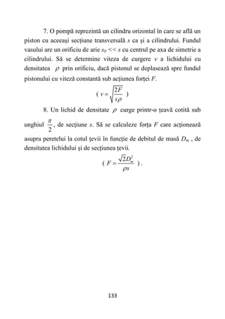 133
7. O pompă reprezintă un cilindru orizontal în care se află un
piston cu aceeași secțiune transversală s ca și a cilindrului. Fundul
vasului are un orificiu de arie s0 << s cu centrul pe axa de simetrie a
cilindrului. Să se determine viteza de curgere v a lichidului cu
densitatea  prin orificiu, dacă pistonul se deplasează spre fundul
pistonului cu viteză constantă sub acțiunea forței F.
2
( )
F
v
s

8. Un lichid de densitate  curge printr-o țeavă cotită sub
unghiul
2

, de secțiune s. Să se calculeze forța F care acționează
asupra peretelui la cotul țevii în funcție de debitul de masă Dm , de
densitatea lichidului și de secțiunea țevii.
2
2
( )
m
D
F
s

 .
 