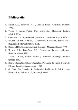 134
Bibliografie
1. Detlaf A.A., Iavorschi V.M., Curs de fizică. -Chişinău, Lumina:
1991.
2. Traian I. Creţu., Fizica. Curs universitar. -Bucureşti, Editura
tehnică: 1996.
3. Савельев И.В., Курс общей физики. т.1. -Москва. Наука: 1979.
4. E.Luca, Gh.Zet, A.Jeflea, C.Ciubotariu, C.Pasnicu, Fizica. v.1.-
Bucureşti. Editura ştiinţifică: 1995.
5. Иродов И.Е., Задачи по общей физике. –Москва. Наука: 1979.
6. Чертов А.Ф., Воробьев А.А., Задачи по физике. –Москва.
Высшая школа: 1981.
7. Traian I. Crețu, Fizică. Teorie și probleme.-București, Editura
tehnică, 1993.
8. Dorin Gheorghiu, Silvia Gheorghiu, Probleme de fizică,-București
Editura didactică și pedagogică, 1985.
9. G. Cone, Gh. Stanciu, Șt. Tudorache, Probleme de fizică pentru
liceu, vol. 1,- Editura ALL, București, 1996.
 