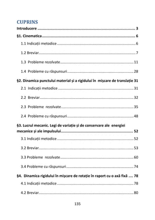 135
CUPRINS
Introducere ........................................................................................ 3
§1. Cinematica.................................................................................... 6
1.1 Indicații metodice.............................................................................6
1.2 Breviar...............................................................................................7
1.3 Probleme rezolvate........................................................................11
1.4 Probleme cu răspunsuri.................................................................28
§2. Dinamica punctului material și a rigidului în mișcare de translație 31
2.1 Indicații metodice ..........................................................................31
2.2 Breviar............................................................................................32
2.3 Probleme rezolvate.......................................................................35
2.4 Probleme cu răspunsuri.................................................................48
§3. Lucrul mecanic. Legi de variație și de conservare ale energiei
mecanice și ale impulsului................................................................. 52
3.1 Indicații metodice...........................................................................52
3.2 Breviar.............................................................................................53
3.3 Probleme rezolvate........................................................................60
3.4 Probleme cu răspunsuri..................................................................74
§4. Dinamica rigidului în mișcare de rotație în raport cu o axă fixă .... 78
4.1 Indicații metodice...........................................................................78
4.2 Breviar.............................................................................................80
 