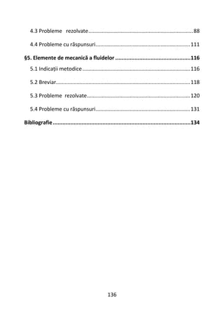 136
4.3 Probleme rezolvate.......................................................................88
4.4 Probleme cu răspunsuri................................................................111
§5. Elemente de mecanică a fluidelor ...............................................116
5.1 Indicații metodice.........................................................................116
5.2 Breviar...........................................................................................118
5.3 Probleme rezolvate......................................................................120
5.4 Probleme cu răspunsuri................................................................131
Bibliografie......................................................................................134
 