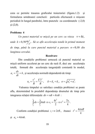15
ceea ce permite trasarea graficului traiectoriei (figura.1.2) și
formularea următoarei concluzii: particula efectuează o mișcare
periodică în lungul parabolei, între punctele cu coordonatele (-2,0)
și (2,0).
Problema 4
Un punct material se mișcă pe un cerc cu viteza ,
v kt

unde 2
0,50 .
m
k
s
 Să se afle accelerația totală în primul moment
de timp, până la care punctul material a parcurs 0,10
n  din
lungimea cercului.
Rezolvare
Din condițiile problemei urmează că punctul material se
mișcă uniform accelerat pe un cerc de rază R, deci are accelerația
totală, formată din accelerația tangențială constantă în modul,
dv
a k
dt
   , și accelerația normală dependentă de timp:
2 2 2
,
n
v k t
a
R R
  2 2
, .
n n
a a a a a a
 
   
Valoarea timpului ce satisface condiția problemei se poate
afla, determinând în prealabil dependența drumului de timp prin
integrarea relației diferențiale ds vdt ktdt
  :
2
2 2
.
2
t
s t
t
t
o o
s
kt
ds ktdt s t
k
    
 
Conform condiției problemei 2 .
t
s n R

  , Atunci 2 4 nR
t
k


și 4 .
n
a nk


 