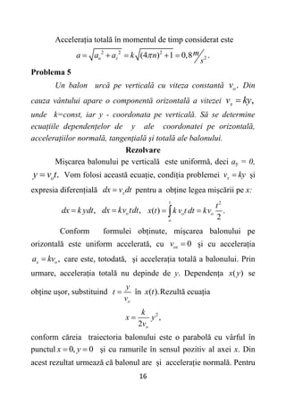 16
Accelerația totală în momentul de timp considerat este
2 2 2
2
(4 ) 1 0,8 .
n
m
a a a k n
s
 
    
Problema 5
Un balon urcă pe verticală cu viteza constantă .
o
v Din
cauza vântului apare o componentă orizontală a vitezei ,
x
v ky

unde k=const, iar y - coordonata pe verticală. Să se determine
ecuațiile dependențelor de y ale coordonatei pe orizontală,
accelerațiilor normală, tangențială și totală ale balonului.
Rezolvare
Mișcarea balonului pe verticală este uniformă, deci ay = 0,
.
o
y v t
 Vom folosi această ecuație, condiția problemei x
v ky
 și
expresia diferențială x
dx v dt
 pentru a obține legea mișcării pe x:
,
dx k ydt
 ,
o
dx kv tdt

2
( ) .
2
t
o o
o
t
x t k v t dt kv
 

Conform formulei obținute, mișcarea balonului pe
orizontală este uniform accelerată, cu 0
ox
v  și cu accelerația
,
x o
a kv
 care este, totodată, și accelerația totală a balonului. Prin
urmare, accelerația totală nu depinde de y. Dependența ( )
x y se
obține ușor, substituind
o
y
t
v
 în ( ).
x t Rezultă ecuația
2
,
2 о
k
x y
v

conform căreia traiectoria balonului este o parabolă cu vârful în
punctul 0, 0
x y
  și cu ramurile în sensul pozitiv al axei x. Din
acest rezultat urmează că balonul are și accelerație normală. Pentru
 