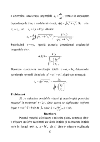 17
a determina accelerația tangențială ,
dv
a
dt
  trebuie să cunoaștem
dependența de timp a modulului vitezei, 2 2
( ) .
x y
v t v v
  Se știe:
,
y o
v v
 iar .
x x о
v a t kv t
  Atunci:
 
2 2
2 2 2 2
2 2 2 2
.
о
о о
о о
k v t
d
a v k v t
dt v k v t
   

Substituind ,
о
y v t
 rezultă expresia dependenței accelerației
tangențiale de y,
2
2
( ) .
1
о
k y
a y
ky
v
 
 
  
 
Deoarece cunoaștem accelerația totală ,
x о
a a kv
  determinăm
accelerația normală din relația 2 2 2
,
n
a a a
  după cum urmează:
2 2
2
.
1
о
n
о
kv
a a a
ky
v

  
 
 
 
Problema 6
Să se calculeze modulele vitezei și accelerației punctului
material în momentul 2
t s
 , dacă acesta se deplasează conform
legii: 2
sin ,
r kt i b t j

    unde 2
2 , 3 .
m
k b m
s
 
Rezolvare
Punctul material efectuează o mișcare plană, compusă dintr-
o mișcare uniform accelerată cu viteza inițială și coordonata inițială
nule în lungul axei x, 2
,
x kt
 cât și dintr-o mișcare oscilatorie
 