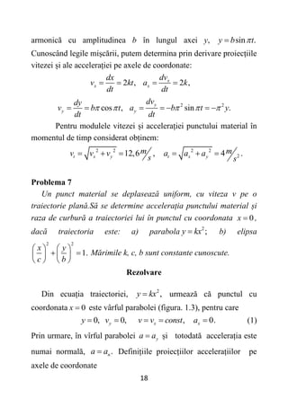18
armonică cu amplitudinea b în lungul axei y, sin .
y b t


Cunoscând legile mișcării, putem determina prin derivare proiecțiile
vitezei și ale accelerației pe axele de coordonate:
2 , 2 ,
x
x x
dv
dx
v kt a k
dt dt
   
cos ,
y
dy
v b t
dt
 
  2 2
sin .
y
y
dv
a b t y
dt
  
    
Pentru modulele vitezei și accelerației punctului material în
momentul de timp considerat obținem:
2 2 2 2
2
12,6 , 4 .
t x y t x y
m m
v v v a a a
s s
     
Problema 7
Un punct material se deplasează uniform, cu viteza v pe o
traiectorie plană.Să se determine accelerația punctului material și
raza de curbură a traiectoriei lui în punctul cu coordonata 0
x  ,
dacă traiectoria este: a) parabola 2
;
y kx
 b) elipsa
2 2
1.
x y
c b
   
 
   
   
Mărimile k, c, b sunt constante cunoscute.
Rezolvare
Din ecuația traiectoriei, 2
,
y kx
 urmează că punctul cu
coordonata 0
x  este vârful parabolei (figura. 1.3), pentru care
0, 0, , 0.
y x x
y v v v const a
     (1)
Prin urmare, în vîrful parabolei y
a a
 și totodată accelerația este
numai normală, .
n
a a
 Definițiile proiecțiilor accelerațiilor pe
axele de coordonate
 