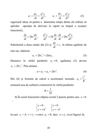 19
2 2
2 2
,
y
x
x y
dv
dv d x d y
a a
dt dt dt dt
    (2)
sugerează ideea că pentru a determina relația dintre ele trebuie să
aplicăm operația de derivare în raport cu timpul a ecuației
traiectoriei,
2 2
2 2
2 , 2 2 .
dy dx d y dx dx d x
kx k kx
dt dt dt dt dt dt
   
Substituind a doua relație din (2) și x
dx
v
dt
 în ultima egalitate de
mai sus, obținem:
2
2 2 .
y x x
a kv kxa
  (3)
Deoarece în vârful parabolei 0
x
a  , egalitatea (3) devine
2
2 .
y x
a kv
 Prin urmare:
2
2 .
y n
a a a kv
   (4)
Din (4) și formula de calcul a accelerației normale,
2
,
n
v
a
R

urmează raza de curbură a traiectoriei în vârful parabolei:
1
.
2
R
k

b) În cazul traiectoriei eliptice există 2 puncte pentru care 0
x 
:
0 0
; ,
x x
y b y b
 
 
 
   
 
în care vy = 0, ,
x
v v const
  0,
x
a  deci y
a a
 (vezi figura1.4).
 