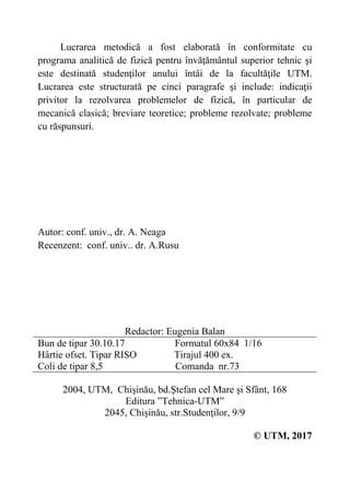 Lucrarea metodică a fost elaborată în conformitate cu
programa analitică de fizică pentru învăţământul superior tehnic şi
este destinată studenţilor anului întâi de la facultăţile UTM.
Lucrarea este structurată pe cinci paragrafe şi include: indicaţii
privitor la rezolvarea problemelor de fizică, în particular de
mecanică clasică; breviare teoretice; probleme rezolvate; probleme
cu răspunsuri.
Autor: conf. univ., dr. A. Neaga
Recenzent: conf. univ.. dr. A.Rusu
 
 
 
Redactor: Eugenia Balan
Bun de tipar 30.10.17 Formatul 60x84 1/16
Hârtie ofset. Tipar RISO Tirajul 400 ex.
Coli de tipar 8,5 Comanda nr.73
2004, UTM, Chişinău, bd.Ştefan cel Mare și Sfânt, 168
Editura ”Tehnica-UTM”
2045, Chişinău, str.Studenţilor, 9/9
© UTM, 2017
 