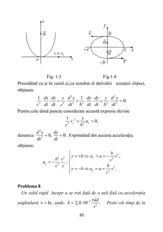 20
Fig. 1.3 Fig.1.4
Procedând ca și în cazul a),ca rezultat al derivării ecuației elipsei,
obținem:
2 2
2 2 2 2 2 2
1 1
0.
dx dx x d x dy dy y d y
c dt dt c dt b dt dt b dt
         
Pentru cele două puncte considerate această expresie devine
2
2 2
1
0,
x y
y
v a
c b
 
deoarece
2
2
0, 0.
d x dy
dt dt
  Exprimând din aceasta accelerația,
obținem:
2
2 2 2
2
2
2
,
,
.
y
y
y
b
y b a a v
b v c
a
b
c y
y b a a v
c

     


  
     


Problema 8
Un solid rigid începe a se roti față de o axă fixă cu accelerația
unghiulară ,
kt
  unde: 2
2
2,0 10 .
rad
k
s

  Peste cât timp de la
 