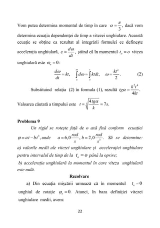 22
Vom putea determina momentul de timp în care ,
3

  dacă vom
determina ecuația dependenței de timp a vitezei unghiulare. Această
ecuație se obține ca rezultat al integrării formulei ce definește
accelerația unghiulară, ,
d
dt

  știind că în momentul о
t o
 viteza
unghiulară este 0
o
  :
2
, , .
2
t
o o
d kt
kt d ktdt
dt


 
  
  (2)
Substituind relația (2) în formula (1), rezultă
2 4
.
4
k t
tg
kt
 
Valoarea căutată a timpului este 3
4
7 .
tg
t s
k

 
Problema 9
Un rigid se rotește față de o axă fixă conform ecuației
3
,
at bt
   unde 3
6,0 , 2,0 .
rad rad
a b
s s
  Să se determine:
a) valorile medii ale vitezei unghiulare și accelerației unghiulare
pentru intervalul de timp de la о
t o
 până la oprire;
b) accelerația unghiulară la momentul în care viteza unghiulară
este nulă.
Rezolvare
a) Din ecuația mișcării urmează că în momentul 0
o
t 
unghiul de rotație 0.
o
  Atunci, în baza definiției vitezei
unghiulare medii, avem:
 