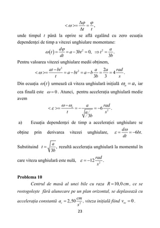 23
,
t t
 


  

unde timpul t până la oprire se află egalând cu zero ecuația
dependenței de timp a vitezei unghiulare momentane:
  2 2
3 0, .
3
d a
t a bt t
dt b

      
Pentru valoarea vitezei unghiulare medii obținem,
3
2 2
4 .
3 3
at bt a a rad
a bt a b
t b s


       
Din ecuația  
t
 urmează că viteza unghiulară inițială ,
o a
  iar
cea finală este 0
  . Atunci, pentru accelerația unghiulară medie
avem
2
6 .
3
o a rad
t s
a
b
 


     
a) Ecuația dependenței de timp a accelerației unghiulare se
obține prin derivarea vitezei unghiulare, 6 .
d
bt
dt

   
Substituind ,
3
a
t
b
 rezultă accelerația unghiulară la momentul în
care viteza unghiulară este nulă, 2
12 .
rad
s
  
Problema 10
Centrul de masă al unei bile cu raza 10,0
R cm
 , ce se
rostogolește fără alunecare pe un plan orizontal, se deplasează cu
accelerația constantă 2
2,50
c
cm
a
s
 , viteza inițială fiind 0
oc
v  .
 
