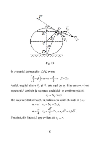 27
Fig.1.9
În triunghiul dreptunghic DPK avem:
2 .
2 2
 
    
 
     
 
 
Astfel, unghiul dintre p
v și c
v este egal cu .
 Prin urmare, viteza
punctului P depinde de valoarea unghiului  conform relației:
2 cos .
P c
v v 

Din acest rezultat urmează, în particular,relațiile obținute în p.a):
, 2 2 ,
2
, 2 2 2.
4 2
A c c
B c c c
o v v a t
v v v a t



  
    
Totodată, din figura1.9 este evident că .
p
v r

 
